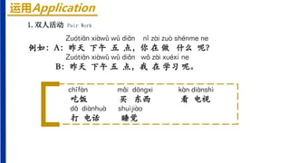 运用Application
1.双人活动 Pair Work
Zuótiān xiàwǔ wǔ diǎn nǐ zài zuò shénme ne
例如：A：昨天 下午 五 点，你 在 做 什么 呢？
Zuótiān xiàwǔ wǔ diǎn wǒ zài xuéxí ne
B：昨天 下午 五 点，我 在 学习 呢。
chīfàn mǎi dōnɡxi kàn diànshì
吃饭 买 东西 看 电视
dǎ diànhuà shuìjiào
打 电话 睡觉
 