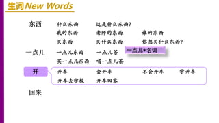 东西
开
一点儿
回来
生词New Words
什么东西 这是什么东西？
我的东西 老师的东西 谁的东西
买东西 买什么东西 你想买什么东西？
一点儿东西 一点儿茶
买一点儿东西 喝一点儿茶
开车 会开车 不会开车
开车去学校 开车回家
学开车
一点儿+名词
 