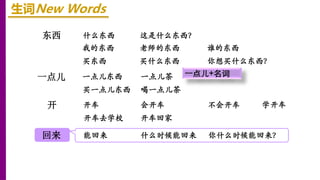 东西
开
一点儿
回来
生词New Words
什么东西 这是什么东西？
我的东西 老师的东西 谁的东西
买东西 买什么东西 你想买什么东西？
一点儿东西 一点儿茶
买一点儿东西 喝一点儿茶
开车 会开车 不会开车
开车去学校 开车回家
学开车
能回来 什么时候能回来 你什么时候能回来？
一点儿+名词
 