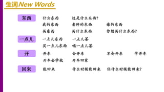 东西
开
一点儿
回来
生词New Words
什么东西 这是什么东西？
我的东西 老师的东西 谁的东西
买东西 买什么东西 你想买什么东西？
一点儿东西 一点儿茶
买一点儿东西 喝一点儿茶
开车 会开车 不会开车
开车去学校 开车回家
学开车
能回来 什么时候能回来 你什么时候能回来？
 