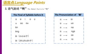 语言点Language Points
3.语气助词“啊”The Modal Particle“啊”
The Final of Syllable before It
a o
e
-i（zi,ci,si中）
ao
i ü
u ou
-n
-nɡ
-i（zhi,chi,shi中）
The Pronunciation of “啊”
a
a
a
a
a
a
nga
ua
za
na
ia
ra
 