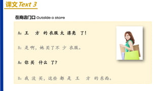 课文Text 3
A：王 方 的 衣服 太 漂亮 了！
B：是 啊，她 买了不 少 衣服。
A：你 买 什么 了？
B：我 没 买，这些 都 是 王 方 的 东西。
在商店门口 Outside a store
 