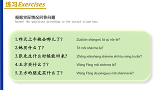 练习Exercises
1.昨天上午她去哪儿了？ Zuótiān shàngwǔ tā qù nǎr le?
2.她买什么了？ Tā mǎi shénme le?
3.张先生什么时候能回来？ Zhāng xiānsheng shénme shíhòu néng huílai?
4.王方买什么了？ Wáng Fāng mǎi shénme le?
5.王方的朋友买什么了？ Wáng Fāng de péngyou mǎi shénme le?
根据实际情况回答问题
Answer the questions according to the actual situations.
 
