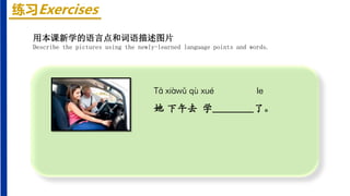 练习Exercises
Tā xiàwǔ qù xué le
她 下午去 学________了。
用本课新学的语言点和词语描述图片
Describe the pictures using the newly-learned language points and words.
 