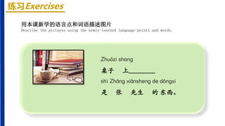 练习Exercises
Zhuōzi shang
桌子 上________
shì Zhāng xiānsheng de dōngxi
是 张 先生 的 东西。
用本课新学的语言点和词语描述图片
Describe the pictures using the newly-learned language points and words.
 