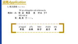运用Application
1.双人活动 Pair Work
Nǐ qù shāngdiàn mǎi shénme le
例如：A：你 去 商店 买 什么 了？
Wǒ mǎi le
B：我 买 了……。
píngguǒ yīfu bēizi zhuōzi shū
苹果 衣服 杯子 桌子 书
 