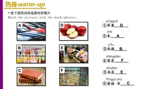 热身warm-up
• 给下面的词语选择对的图片
Match the pictures with the words/phrases.
shūdiàn
⑤书店______
Yīnɡyǔ shū
⑥英语 书_______
chē
②车_______
shānɡdiàn
④商店_______
pínɡɡuǒ
①苹果_______
yīfu
③衣服______
A D
E
F E
C
B
D
A
F
B
C
 