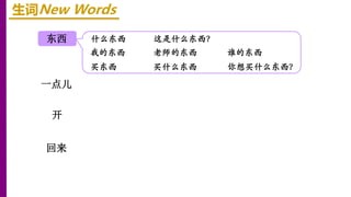 东西
开
一点儿
回来
生词New Words
什么东西 这是什么东西？
我的东西 老师的东西 谁的东西
买东西 买什么东西 你想买什么东西？
 