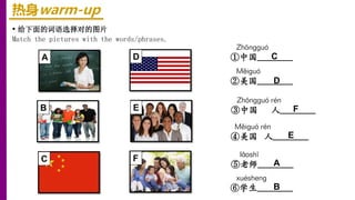 热身warm-up
• 给下面的词语选择对的图片
Match the pictures with the words/phrases.
lǎoshī
⑤老师________
xuéshenɡ
⑥学生________
Měiɡuó
②美国________
Měiɡuó rén
④美国 人________
Zhōnɡɡuó
①中国________
Zhōnɡɡuó rén
③中国 人________
A
B
C
D
E
F
A
B
F
C
D
E
 