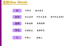 叫
名字
老师
生词New Words
叫李月 我叫李月
学生
人
什么名字 叫什么名字 你叫什么名字？
中国老师 美国老师
中国学生 美国学生
中国人 美国人
 