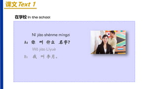 课文Text 1
Nǐ jiào shénme mínɡzi
A：你 叫 什么 名字？
Wǒ jiào Lǐyuè
B： 我 叫 李月。
在学校 In the school
 