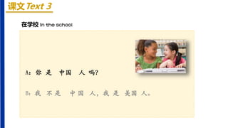 课文Text 3
A：你 是 中国 人 吗？
B：我 不 是 中 国 人，我 是 美国 人。
在学校 In the school
 