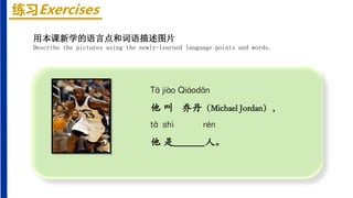 练习Exercises
Tā jiào Qiáodān
他 叫 乔丹（Michael Jordan），
tā shì rén
他 是______人。
用本课新学的语言点和词语描述图片
Describe the pictures using the newly-learned language points and words.
 