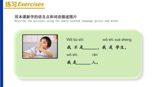 练习Exercises
Wǒ bú shì wǒ shì xué shenɡ
我 不 是______，我 是 学生，
wǒ shì rén
我 是______ 人。
用本课新学的语言点和词语描述图片
Describe the pictures using the newly-learned language points and words.
 