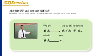 练习Exercises
Wǒ shì wǒ bú shì xuéshenɡ
我 是______，我 不是 学 生，
wǒ shì rén
我 是______ 人。
用本课新学的语言点和词语描述图片
Describe the pictures using the newly-learned language points and words.
 