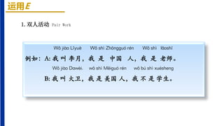 运用E
Wǒ jiào Lǐyuè Wǒ shì Zhōnɡɡuó rén Wǒ shì lǎoshī
例如：A: 我 叫 李月，我 是 中国 人，我 是 老师。
Wǒ jiào Dawèi, wǒ shì Měiɡuó rén wǒ bú shì xuéshenɡ
B: 我 叫 大卫，我 是 美国 人，我 不 是 学生。
1.双人活动 Pair Work
 