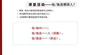 课 堂 活 动——他/她是哪国人？
• 准备一张自己喜欢的明星或者名人的照片。
• 用本课所学语言点给大家介绍这个人。
• 大家看照片集体复述所介绍的内容。
他/她叫……，
他/她是……人（国籍），
他/她是……（职业）。
 