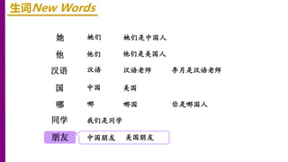 她
他
汉语
生词New Words
她们 她们是中国人
国
哪
同学
朋友
他们 他们是美国人
中国 美国
李月是汉语老师
汉语 汉语老师
你是哪国人
哪 哪国
我们是同学
中国朋友 美国朋友
 
