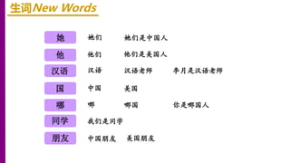 她
他
汉语
生词New Words
她们 她们是中国人
国
哪
同学
朋友
他们 他们是美国人
中国 美国
李月是汉语老师
汉语 汉语老师
你是哪国人
哪 哪国
我们是同学
中国朋友 美国朋友
她
 