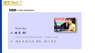 课文Text 1
Tā shì shuí
A：她 是 谁？
Tā shì wǒ de Hànyǔ lǎoshī, tā jiào Lǐyuè
B： 她是 我 的 汉语 老师，她 叫 李月。
在教室 In the classroom
 