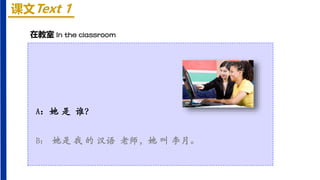 课文Text 1
A：她 是 谁？
B： 她是 我 的 汉语 老师，她 叫 李月。
在教室 In the classroom
 