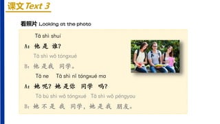 课文Text 3
看照片 Looking at the photo
Tā shì shuí
A：他 是 谁？
Tā shì wǒ tónɡxué
B：他 是我 同学。
Tā ne Tā shì nǐ tónɡxué ma
A：她 呢？她 是你 同学 吗？
Tā bú shì wǒ tónɡxué Tā shì wǒ pénɡyou
B：她 不 是 我 同学，她 是 我 朋友。
 