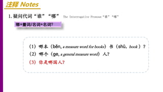 注释 Notes
1.疑问代词“谁”“哪” The Interrogative Pronoun“谁”“哪”
哪+量词/名词+名词？
（1）哪本（běn, a measure word for books）书（shū, book ）？
（2）哪个（ɡe, a general measure word）人？
（3）你是哪国人？
 