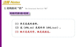 注释 Notes
2.结构助词“的” The Structural Particle“的”
名词/代词+的+名词
（1）李月是我的老师。
（2）这（zhè, this）是我的书（shū, book ）。
（3）她不是我同学，她是我朋友。
 