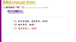 语言点Language Points
3.疑问助词“呢”(1) The Interrogative Particle“呢”
A……。B呢？
（1）我不是老师，我是学生。你呢？
（2）她叫李月。他呢？
（3）我是美国人。你呢？
 