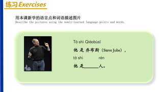 练习Exercises
Tā shì Qiáobùsī
他 是 乔布斯（Steve Jobs），
tā shì rén
他 是______人。
用本课新学的语言点和词语描述图片
Describe the pictures using the newly-learned language points and words.
 
