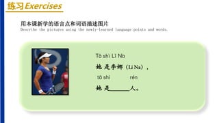 练习Exercises
Tā shì Lǐ Nà
她 是李娜（Li Na），
tā shì rén
她 是______人。
用本课新学的语言点和词语描述图片
Describe the pictures using the newly-learned language points and words.
 