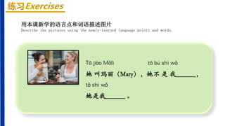 练习Exercises
Tā jiào Mǎlì tā bú shì wǒ
她 叫玛丽（Mary），她不 是 我______，
tā shì wǒ
她是我______ 。
用本课新学的语言点和词语描述图片
Describe the pictures using the newly-learned language points and words.
 