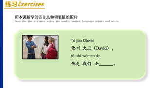 练习Exercises
Tā jiào Dàwèi
他 叫 大卫（David），
tā shì wǒmen de
他是 我们 的______。
用本课新学的语言点和词语描述图片
Describe the pictures using the newly-learned language points and words.
 