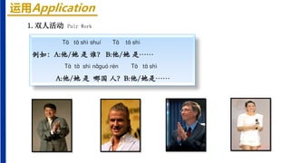 运用Application
Tā tā shì shuí Tā tā shì
例如：A:他/她 是 谁？ B:他/她 是……
Tā tā shì nǎguó rén Tā tā shì
A:他/她 是 哪国 人？B:他/她是……
1.双人活动 Pair Work
 