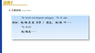 运用E
2.小组活动 Group Work
Tā tā shì wǒ tóngxué péngyou Tā tā jiào
例如：他/她 是 我 同学 / 朋友。 他/她 叫……
Tā tā shì
他/她是……
 