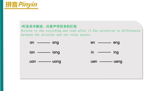 拼音Pinyin
•听录音并跟读，注意声母发音的区别
•Listen to the recording and read after it.Pay attention to differences
between the alveolar and the velar nasals
an anɡ enɡ
en
ian ianɡ in inɡ
uan uanɡ uen uenɡ
 