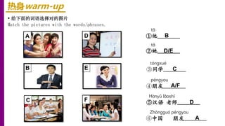 热身warm-up
• 给下面的词语选择对的图片
Match the pictures with the words/phrases.
Hànyǔ lǎoshī
⑤汉语 老师________
Zhōnɡɡuó pénɡyou
⑥中国 朋友________
tā
②她________
pénɡyou
④朋友________
tā
①他________
tónɡxué
③同学________
A
B
C
D
E
F D
A
C
B
D/E
A/F
 