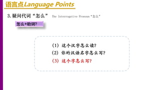 语言点Language Points
3.疑问代词“怎么” The Interrogative Pronoun“怎么”
怎么+助词？
（1）这个汉字怎么读？
（2）你的汉语名字怎么写？
（3）这个字怎么写？
 