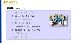 课文Text 1
在学校 In the school
Nǐ huì shuō Hànyǔ mɑ
A：你 会 说 汉语 吗？
Wǒ huì shuō Hànyǔ
B：我 会 说 汉语。
Nǐ māmɑ huì shuō Hànyǔ mɑ
A：你 妈妈 会 说 汉语 吗？
Tā bú huì shuō
B：她 不 会 说。
 