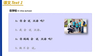 课文Text 1
在学校 In the school
A：你 会 说 汉语 吗？
B：我 会 说 汉语。
A：你 妈妈 会 说 汉语 吗？
B：她 不 会 说。
 