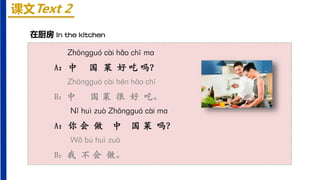 课文Text 2
在厨房 In the kitchen
Zhōnɡɡuó cài hǎo chī mɑ
A：中 国 菜 好 吃 吗？
Zhōnɡɡuó cài hěn hǎo chī
B：中 国 菜 很 好 吃。
Nǐ huì zuò Zhōnɡɡuó cài mɑ
A：你 会 做 中 国 菜 吗？
Wǒ bú huì zuò
B：我 不 会 做。
 