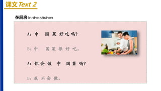 课文Text 2
在厨房 In the kitchen
A：中 国 菜 好 吃 吗？
B：中 国 菜 很 好 吃。
A：你 会 做 中 国 菜 吗？
B：我 不 会 做。
 
