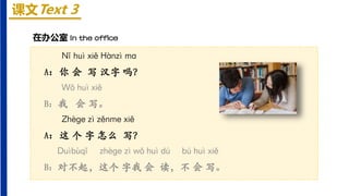 课文Text 3
Nǐ huì xiě Hànzì mɑ
A：你 会 写 汉字 吗？
Wǒ huì xiě
B：我 会 写。
Zhèɡe zì zěnme xiě
A：这 个 字 怎么 写？
Duìbùqǐ zhèɡe zì wǒ huì dú bú huì xiě
B：对不起，这个 字我 会 读，不 会 写。
在办公室 In the office
 
