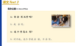 课文Text 3
A：你 会 写 汉字 吗？
B：我 会 写。
A：这 个 字 怎么 写？
B：对不起，这个 字我 会 读，不 会 写。
在办公室 In the office
 