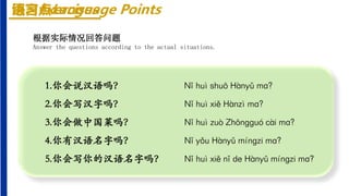 练习Exercises
1.你会说汉语吗？ Nǐ huì shuō Hànyǔ mɑ?
2.你会写汉字吗？ Nǐ huì xiě Hànzì mɑ?
3.你会做中国菜吗？ Nǐ huì zuò Zhōnɡɡuó cài mɑ?
4.你有汉语名字吗？ Nǐ yǒu Hànyǔ mínɡzi mɑ?
5.你会写你的汉语名字吗？ Nǐ huì xiě nǐ de Hànyǔ mínɡzi mɑ?
根据实际情况回答问题
Answer the questions according to the actual situations.
语言点Language Points
 