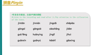 拼音Pinyin
•听录音并跟读，注意声调的搭配
•Listen to the recording and read after it.Pay attention to the collocation
of the tones.
jīntiān jīnnián chēpiào
jīnɡcǎi
ɡōnɡsī ɡānɡcái cāochǎnɡ jīdàn
ɡuā fēnɡ huānyínɡ jīnɡlǐ jīhuì
ɡuānxīn ɡuānyú kāishǐ ɡāoxìnɡ
 