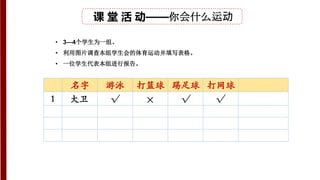 课 堂 活 动——你会什么运动
• 3—4个学生为一组。
• 利用图片调查本组学生会的体育运动并填写表格。
• 一位学生代表本组进行报告。
名字 游泳 打篮球 踢足球 打网球
1 √ × √ √
大卫
 