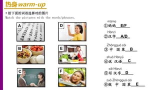 热身warm-up
• 给下面的词语选择对的图片
Match the pictures with the words/phrases.
xiě Hànzì
⑤写 汉字______
zuò Zhōnɡɡuó cài
⑥做 中 国 菜_______
Hànzì
②汉字_______
shuō Hànyǔ
④说 汉语_______
māma
①妈妈_______
Zhōnɡɡuó cài
③ 中 国 菜______
A
B
C
D
E
F D
E
B
E/F
A/D
C
 
