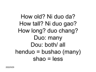 How old? Ni duo da?
How tall? Ni duo gao?
How long? duo chang?
Duo: many
Dou: both/ all
henduo = bushao (many)
shao = less...