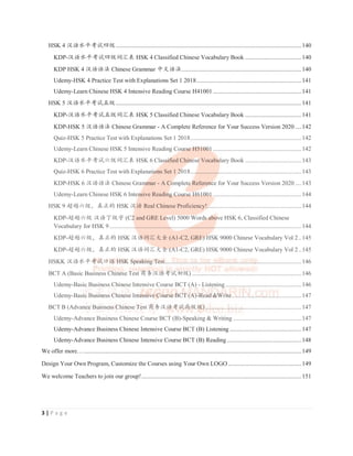 3 | P a g e
HSK 4 ≿䈣≪ᒩ㘹䈋഑㓝..........................................................................................................................140
KDP-≿䈣≪ᒩ㘹䈋഑㓝䈃≽㺞 HSK 4 Classified Chinese Vocabulary Book .....................................140
KDP HSK 4 ≿䈣䈣⌋ Chinese Grammar ѣᮽ䈣⌋...............................................................................140
Udemy-HSK 4 Practice Test with Explanations Set 1 2018.....................................................................141
Udemy-Learn Chinese HSK 4 Intensive Reading Course H41001 ..........................................................141
HSK 5 ≿䈣≪ᒩ㘹䈋ӊ㓝..........................................................................................................................141
KDP-≿䈣≪ᒩ㘹䈋ӊ㓝䈃≽㺞 HSK 5 Classified Chinese Vocabulary Book .....................................141
KDP-HSK 5 ≿䈣䈣⌋ Chinese Grammar - A Complete Reference for Your Success Version 2020 ....142
Quiz-HSK 5 Practice Test with Explanations Set 1 2018.........................................................................142
Udemy-Learn Chinese HSK 5 Intensive Reading Course H51001 ..........................................................142
KDP-≿䈣≪ᒩ㘹䈋‫ޣ‬㓝䈃≽㺞 HSK 6 Classified Chinese Vocabulary Book .....................................143
Quiz-HSK 6 Practice Test with Explanations Set 1 2018.........................................................................143
KDP-HSK 6 ≿䈣䈣⌋ Chinese Grammar - A Complete Reference for Your Success Version 2020 ....143
Udemy-Learn Chinese HSK 6 Intensive Reading Course H61001 ..........................................................144
HSK 9 䎻䏀‫ޣ‬㓝θⵕ↙Ⲻ HSK ≿䈣 Real Chinese Proficiency!..............................................................144
KDP-䎻䏀‫ޣ‬㓝 ≿䈣з㓝ᆍ (C2 and GRE Level) 5000 Words above HSK 6, Classified Chinese
Vocabulary for HSK 9 ..............................................................................................................................144
KDP-䎻䏀‫ޣ‬㓝θⵕ↙Ⲻ HSK ≿䈣䈃≽ཝ‫ޞ‬ (A1-C2, GRE) HSK 9000 Chinese Vocabulary Vol 2..145
KDP-䎻䏀‫ޣ‬㓝θⵕ↙Ⲻ HSK ≿䈣䈃≽ཝ‫ޞ‬ (A1-C2, GRE) HSK 9000 Chinese Vocabulary Vol 2..145
HSKK ≿䈣≪ᒩ㘹䈋ਙ䈣 HSK Speaking Test..........................................................................................146
BCT A (Basic Business Chinese Test ୼ࣗ≿䈣㘹䈋ࡓ㓝) ........................................................................146
Udemy-Basic Business Chinese Intensive Course BCT (A) - Listening..................................................146
Udemy-Basic Business Chinese Intensive Course BCT (A)-Read Write..............................................147
BCT B (Advance Business Chinese Test ୼ࣗ≿䈣㘹䈋儎㓝㓝)...............................................................147
Udemy-Advance Business Chinese Course BCT (B)-Speaking  Writing .............................................147
Udemy-Advance Business Chinese Intensive Course BCT (B) Listening ...............................................147
Udemy-Advance Business Chinese Intensive Course BCT (B) Reading.................................................148
We offer more…...............................................................................................................................................149
Design Your Own Program, Customize the Courses using Your Own LOGO ................................................149
We welcome Teachers to join our group!.........................................................................................................151
≿䈣䈣⌋ A Complete Reference for
Quiz-HSK 5 Practice Test with Explanations Set 1 2018.........................................................................142
Udemy-Learn Chinese HSK 5 Intensive Reading Cour
ur
ur
ur
urse
se
se
se
se H
H
H
H
H51
51
51
51
5100
00
00
00
00
001
1
1
1 ..........................................................142
KDP-≿䈣≪ᒩ㘹䈋‫ޣ‬㓝䈃≽㺞 HSK 6 Class
ss
ss
ss
ssif
if
if
if
ified Chin
in
in
in
in
ines
es
es
es
ese
e
e
e Vocabu
bu
bu
bu
bu
bulary Book .....................................143
Quiz-HSK 6 Practice Test with Explanati
ti
ti
ti
ti
tion
on
on
on
ons Set 1 20
20
20
20
20
2018.....
..
..
..
................
..
..
..
........................................................143
KDP-HSK 6 ≿䈣䈣⌋ Chinese Gram
am
am
am
am
amma
mar - A Co
Co
Co
Co
Complete
te
te
te
te R
R
Referen
en
en
en
en
ence
ce
ce
ce
ce for Your Success Version 2020 ....143
Udemy-Learn Chinese HSK 6 Intens
ns
ns
ns
nsive Readin
in
in
ing
g
g Co
Co
Cour
ur
urse
se
se H
H
H
H61
61
6100
00
001
1
1
1
1 ..........................................................144
HSK 9 䎻䏀‫ޣ‬㓝θⵕ↙Ⲻ HSK ≿䈣
≿䈣
≿䈣
≿䈣
≿䈣
≿䈣 Real Chinese Proficiency!..
..
..
..............................................................144
KDP-䎻䏀‫ޣ‬㓝 ≿䈣з㓝ᆍ (C2
2
2 and GRE Leve
ve
ve
ve
vel) 5000 Word
rd
rds
s
s
s
s ab
ab
ab
ab
ab
abov
ov
ov
ove HSK 6, Classified Chinese
Vocabulary for HSK 9 .................
..
..
..........................
..
..
..
..
..
..............
..
..
..................
..
..
..
...........................................................144
KDP-䎻䏀‫ޣ‬㓝θⵕ↙Ⲻ HSK ≿䈣
≿䈣
≿䈣
≿䈣
≿䈣
≿䈣
≿䈣䈃≽
䈃≽
䈃≽ཝ‫ޞ‬ (A1-C2, GRE
RE
RE
RE
RE)
)
)
)
) HS
HS
HS
HS
HS
HSK 9000 Chinese Vocabulary Vol 2..145
KDP-䎻䏀‫ޣ‬㓝θⵕ↙Ⲻ HSK ≿䈣䈃≽
䈃≽
䈃≽
䈃≽
䈃≽ཝ‫ޞ‬
ཝ‫ޞ‬
ཝ‫ޞ‬
ཝ‫ޞ‬
ཝ‫ޞ‬
ཝ‫ޞ‬ (A
(A
(A
(A
(A1
1
1
1
1-C
-C
-C
-C
-C2, GRE) HSK 9000 Chinese Vocabulary Vol 2..145
HSKK ≿䈣≪ᒩ㘹䈋
㘹䈋
㘹䈋
㘹䈋
㘹䈋
㘹䈋
㘹䈋
㘹䈋
㘹䈋
㘹䈋ਙ䈣
ਙ䈣
ਙ䈣
ਙ䈣
ਙ䈣
ਙ䈣
ਙ䈣
ਙ䈣
ਙ䈣
ਙ䈣
ਙ䈣
ਙ䈣 HS
HS
HS
HS
HS
HS
HS
HS
HS
HS
HSK
K
K
K
K
K
K
K
K
K
K Sp
Sp
Sp
Sp
Sp
Sp
Sp
Sp
Sp
Spea
ea
ea
ea
ea
ea
ea
ea
ea
eaki
ki
ki
ki
ki
ki
ki
ki
ki
ki
king
ng
ng
ng
ng
ng
ng
ng T
T
T
T
T
T
T
T
T
T
T
Tes
es
es
es
es
es
est
t
t
t
t
t..
..
..
..
......
....
..
..
....
..
..
..
....
..
..
..
....
..
....
..
....
..
....
..
..
..
....
..
....
....
..
..
....
..
....
..
..
......
..
....
..
..
....
....
..
..
....
..
....
..
....
..
..
..
....
..
..
....
..
..
....
..
....
..
..
..
....
..
..
..
....
..
..
..
....
..
..
..
..
....
..
....
..
............................146
BCT A (Basic Busin
in
in
in
iness Ch
Ch
Ch
Ch
Ch
Ch
Ch
Ch
Chin
in
in
in
in
in
ines
es
es
es
es
ese Te
Te
Te
Te
Test
st
st
st
st ୼ࣗ
୼ࣗ
୼ࣗ
୼ࣗ
୼ࣗ
୼ࣗ
୼ࣗ
୼ࣗ
୼ࣗ
୼ࣗ
୼ࣗ
୼ࣗ
୼ࣗ
୼ࣗ≿䈣
≿䈣
≿䈣
≿䈣
≿䈣
≿䈣
≿䈣
≿䈣
≿䈣
≿䈣㘹䈋
㘹䈋
㘹䈋
㘹䈋
㘹䈋
㘹䈋
㘹䈋
㘹䈋
㘹䈋ࡓ㓝
ࡓ㓝
ࡓ㓝
ࡓ㓝
ࡓ㓝
ࡓ㓝
ࡓ㓝
ࡓ㓝
ࡓ㓝
ࡓ㓝)
)
)
)
)
)
) ........................................................................146
Udemy-Basic Business Chinese Intensive Course BCT (
(
(
(
(A)
A)
A)
A)
A) - Listening
g
g
g
g
g..................................................146
Udemy-Basi
si
si
si
sic
c
c
c
c Bu
Bu
Bu
Bu
Bu
Busi
si
si
si
si
sine
ne
ne
ne
ne
ness
ss
ss
ss
ss
ss C
C
C
C
C
Chi
hi
hi
hi
hine
ne
ne
ne
nese
se
se
se
se
se Inten
en
en
en
en
en
en
ensi
si
si
si
si
si
sive
ve
ve
ve
ve
ve
ve
ve C
C
C
C
C
C
C
Cou
ou
ou
ou
ou
ou
ou
ou
ou
ours
rs
rs
rs
rs
rs
rs
rs
rs
rse
e
e
e
e
e BC
BC
BC
BC
BC
BC
BCT
T
T
T
T
T
T
T (A
(A
(A
(A
(A
(A
(A
(A)
)
)-Re
Re
Re
Re
Re
Re
Re
Re
Read
ad
ad
ad
ad
ad
ad
ad 





Wr
Wr
Wr
Wr
Wr
Wr
Wr
Writ
it
it
it
ite
e
e.......
..........
......
..
......
..
..
....
....
......
.................147
BCT B (Advan
an
an
an
an
ance
ce
ce
ce
ce
ce Bus
us
us
us
us
usin
in
in
ines
es
es
es
ess
s
s
s
s
s
s
s Ch
Ch
Ch
Ch
Chin
in
in
in
ines
es
es
es
ese
e
e
e
e Te
Te
Te
Te
Te
Te
Te
Test
st
st
st
st ୼ࣗ
୼ࣗ
୼ࣗ
୼ࣗ
୼ࣗ
୼ࣗ
୼ࣗ
୼ࣗ≿䈣
≿䈣
≿䈣
≿䈣
≿䈣
≿䈣
≿䈣㘹䈋
㘹䈋
㘹䈋
㘹䈋
㘹䈋
㘹䈋儎㓝
儎㓝
儎㓝
儎㓝
儎㓝
儎㓝
儎㓝㓝
㓝
㓝
㓝
㓝
㓝
㓝)
)
)
)
)
)
)..
..
..
..
....
..
..
..
....
..
..
..
....
..
..
..
....
..
..
..
....
..
..
..
......
..
..
....
..
..
..
....
..
..
..
....
..
..
....
..
..
..
..
..
.........................................147
Udemy-Advance Business Chinese Course BCT (B)-Speaking  Writing .............................................147
Ud Ad Busi Chi Int si C BCT (B) List in 147
 